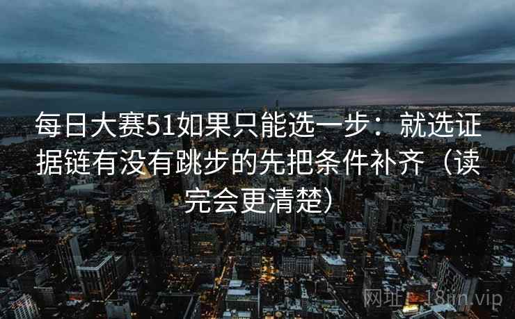 每日大赛51如果只能选一步：就选证据链有没有跳步的先把条件补齐（读完会更清楚）
