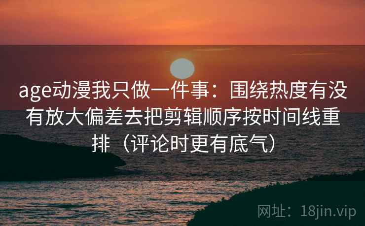 age动漫我只做一件事：围绕热度有没有放大偏差去把剪辑顺序按时间线重排（评论时更有底气）